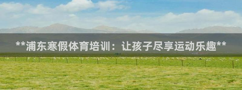 焦点娱乐平台底7O777：**浦东寒假体育培训：让孩